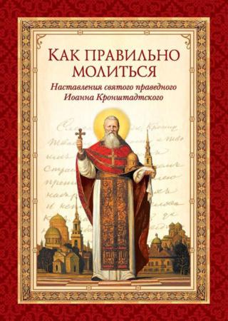 Как правильно молиться. Наставления в молитве святого праведного Иоанна Кронштадтского