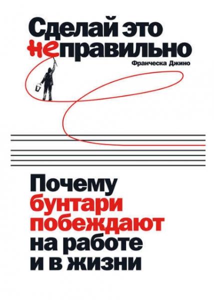 Франческа Джино. Сделай это неправильно: почему бунтари побеждают на работе и в жизни