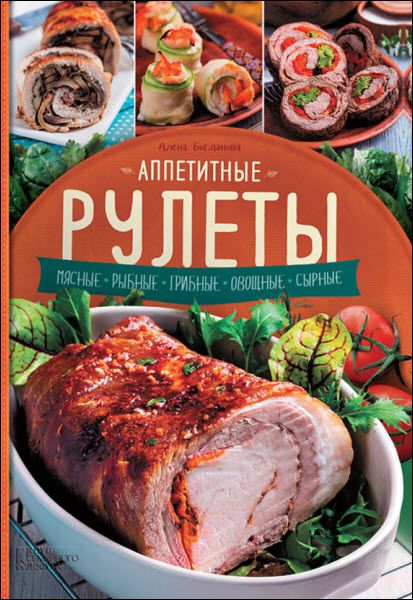 Алена Богданова. Аппетитные рулеты. Мясные. Рыбные. Грибные. Овощные. Сырные