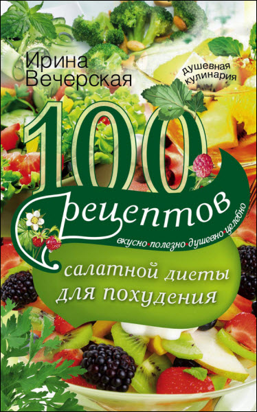 Ирина Вечерская. 100 рецептов салатной диеты для похудения. Вкусно, полезно, душевно, целебно